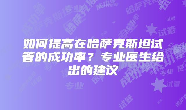 如何提高在哈萨克斯坦试管的成功率？专业医生给出的建议