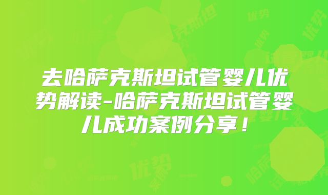 去哈萨克斯坦试管婴儿优势解读-哈萨克斯坦试管婴儿成功案例分享！
