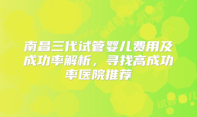 南昌三代试管婴儿费用及成功率解析，寻找高成功率医院推荐