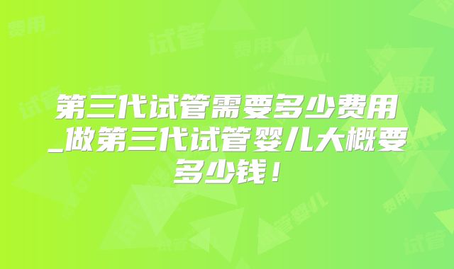 第三代试管需要多少费用_做第三代试管婴儿大概要多少钱！