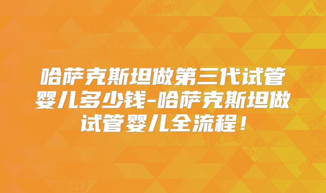 哈萨克斯坦做第三代试管婴儿多少钱-哈萨克斯坦做试管婴儿全流程！