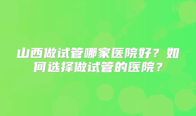山西做试管哪家医院好？如何选择做试管的医院？