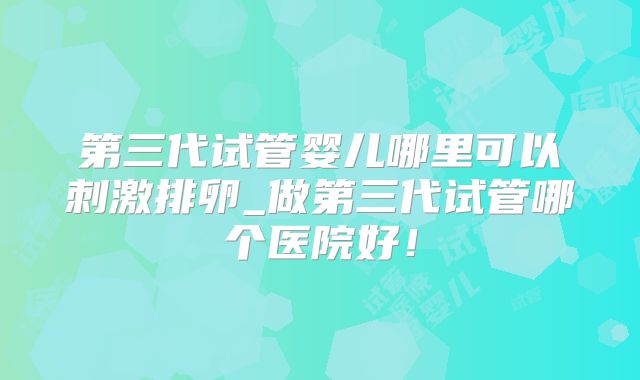 第三代试管婴儿哪里可以刺激排卵_做第三代试管哪个医院好！