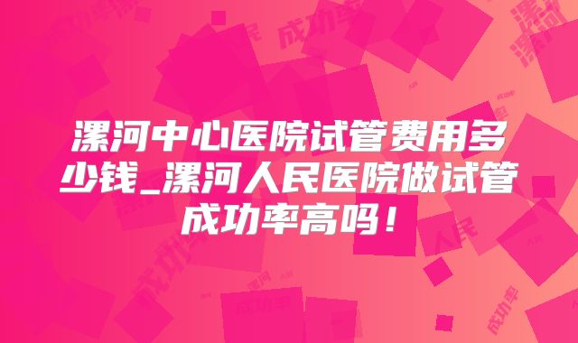 漯河中心医院试管费用多少钱_漯河人民医院做试管成功率高吗！
