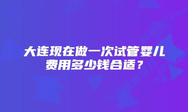 大连现在做一次试管婴儿费用多少钱合适？