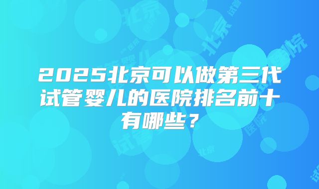 2025北京可以做第三代试管婴儿的医院排名前十有哪些？