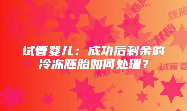 试管婴儿：成功后剩余的冷冻胚胎如何处理？