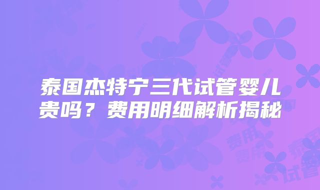 泰国杰特宁三代试管婴儿贵吗？费用明细解析揭秘