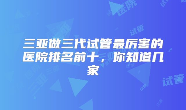 三亚做三代试管最厉害的医院排名前十，你知道几家