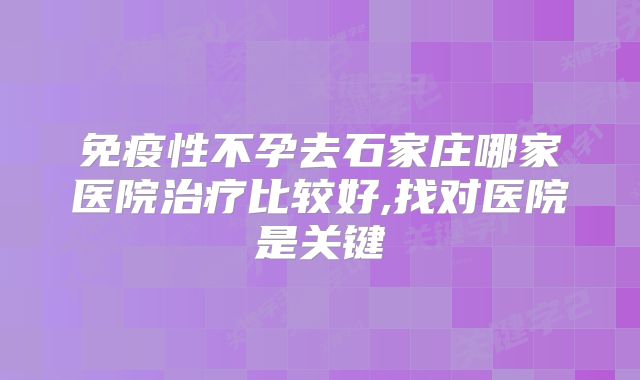 免疫性不孕去石家庄哪家医院治疗比较好,找对医院是关键