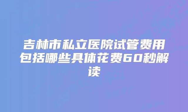 吉林市私立医院试管费用包括哪些具体花费60秒解读