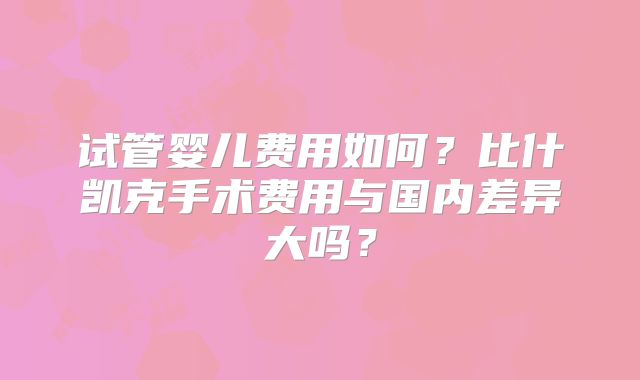 试管婴儿费用如何？比什凯克手术费用与国内差异大吗？