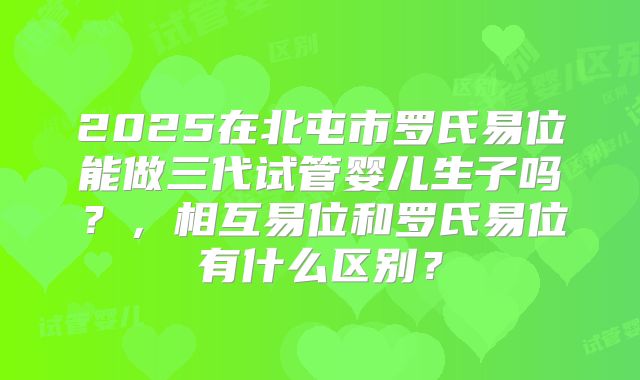2025在北屯市罗氏易位能做三代试管婴儿生子吗？，相互易位和罗氏易位有什么区别？