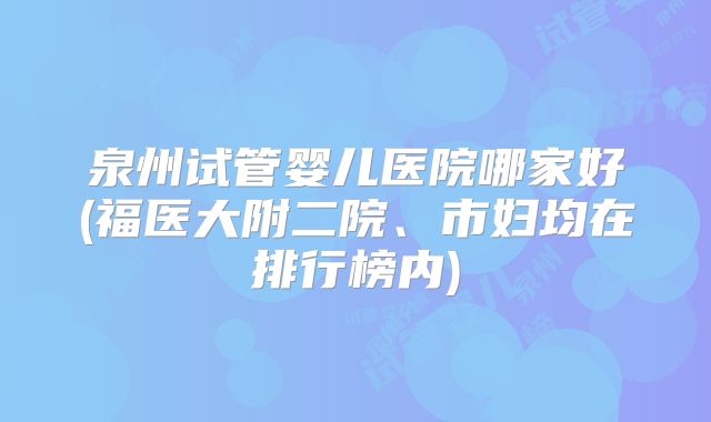 泉州试管婴儿医院哪家好(福医大附二院、市妇均在排行榜内)