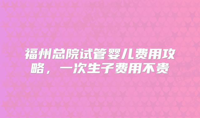 福州总院试管婴儿费用攻略,一次生子费用不贵