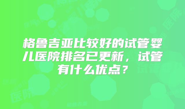 格鲁吉亚比较好的试管婴儿医院排名已更新，试管有什么优点？