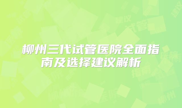 柳州三代试管医院全面指南及选择建议解析