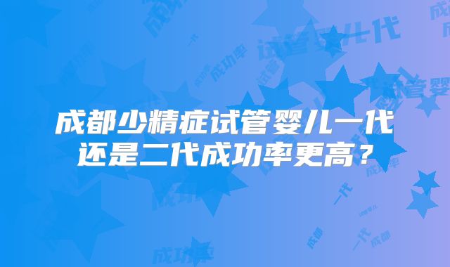 成都少精症试管婴儿一代还是二代成功率更高？