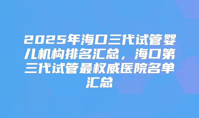 2025年海口三代试管婴儿机构排名汇总，海口第三代试管最权威医院名单汇总