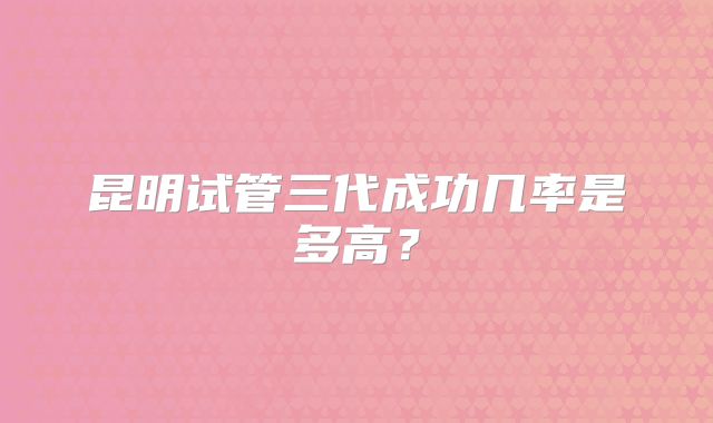 昆明试管三代成功几率是多高？
