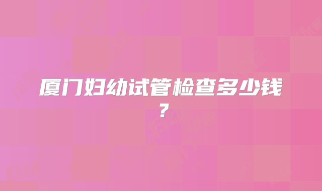 厦门妇幼试管检查多少钱?