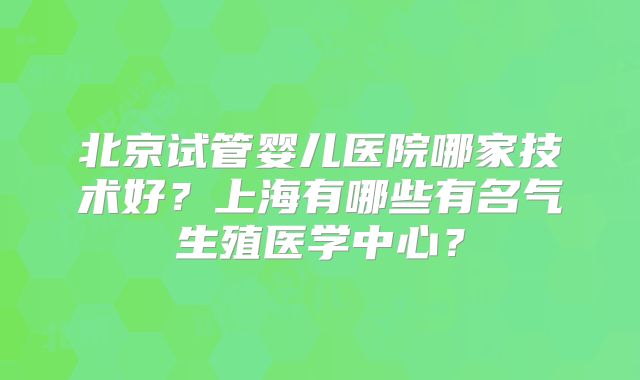 北京试管婴儿医院哪家技术好？上海有哪些有名气生殖医学中心？