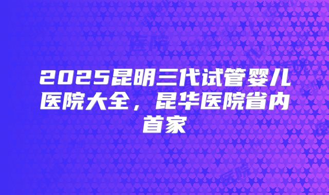 2025昆明三代试管婴儿医院大全,昆华医院省内首家