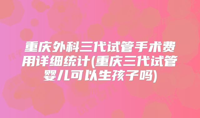 重庆外科三代试管手术费用详细统计(重庆三代试管婴儿可以生孩子吗)