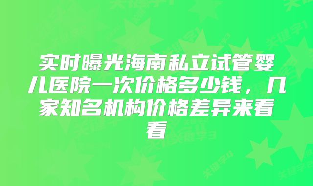实时曝光海南私立试管婴儿医院一次价格多少钱，几家知名机构价格差异来看看