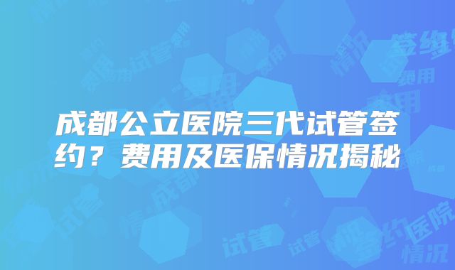 成都公立医院三代试管签约？费用及医保情况揭秘