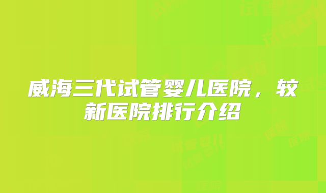威海三代试管婴儿医院，较新医院排行介绍