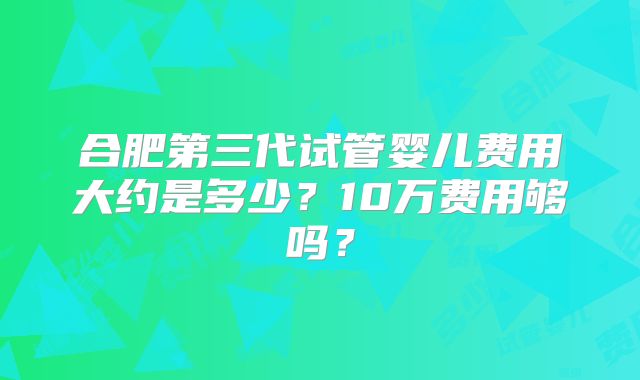 合肥第三代试管婴儿费用大约是多少？10万费用够吗？