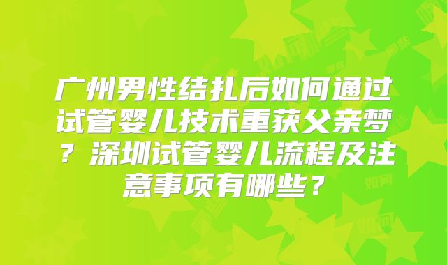 广州男性结扎后如何通过试管婴儿技术重获父亲梦？深圳试管婴儿流程及注意事项有哪些？