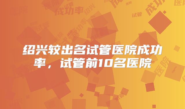 绍兴较出名试管医院成功率，试管前10名医院