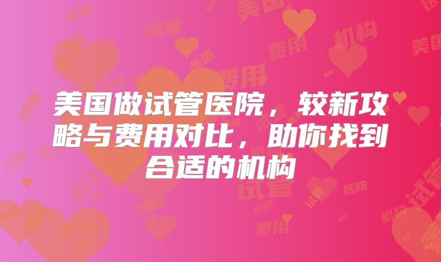 美国做试管医院，较新攻略与费用对比，助你找到合适的机构