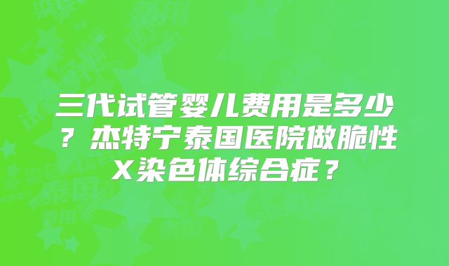 三代试管婴儿费用是多少？杰特宁泰国医院做脆性X染色体综合症？