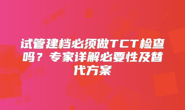 试管建档必须做TCT检查吗?专家详解必要性及替代方案