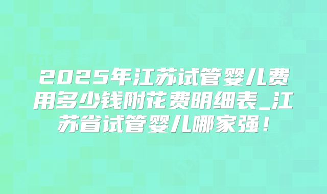 2025年江苏试管婴儿费用多少钱附花费明细表_江苏省试管婴儿哪家强！