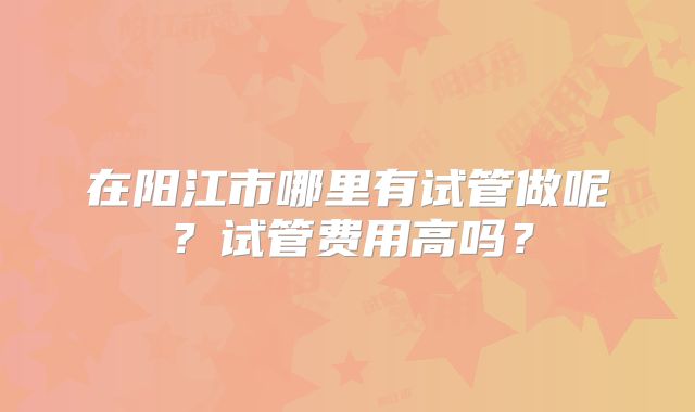 在阳江市哪里有试管做呢？试管费用高吗？
