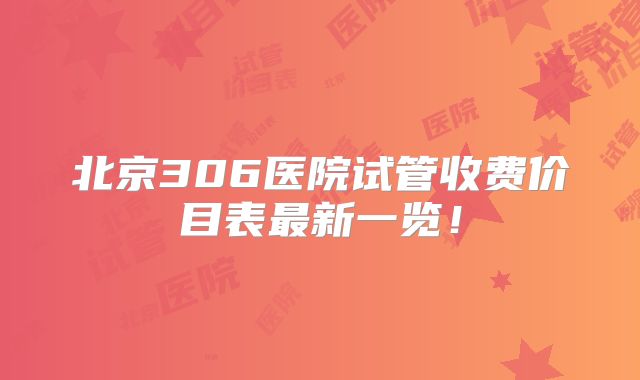 北京306医院试管收费价目表最新一览！