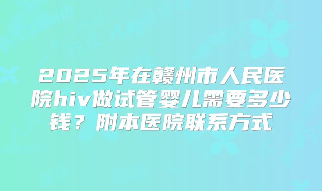 2025年在赣州市人民医院hiv做试管婴儿需要多少钱？附本医院联系方式