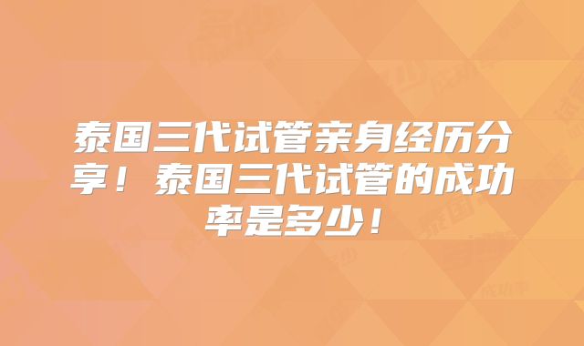 泰国三代试管亲身经历分享!泰国三代试管的成功率是多少!
