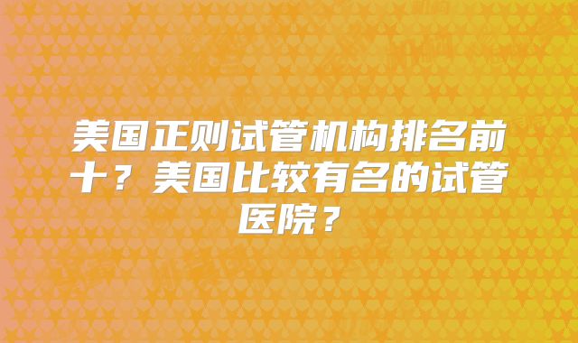 美国正则试管机构排名前十？美国比较有名的试管医院？