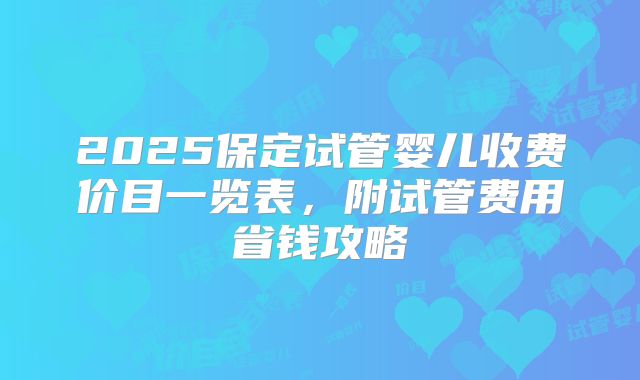 2025保定试管婴儿收费价目一览表,附试管费用省钱攻略