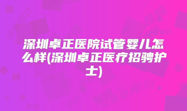 深圳卓正医院试管婴儿怎么样(深圳卓正医疗招骋护士)