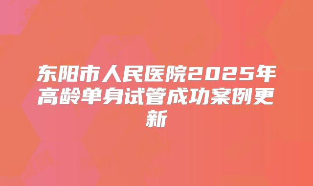 东阳市人民医院2025年高龄单身试管成功案例更新