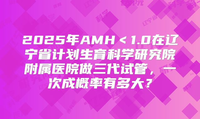 2025年AMH＜1.0在辽宁省计划生育科学研究院附属医院做三代试管，一次成概率有多大？