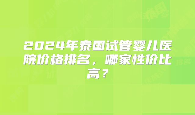 2024年泰国试管婴儿医院价格排名，哪家性价比高？