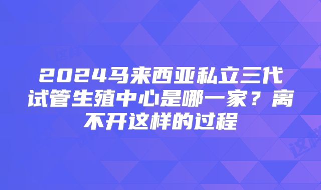 2024马来西亚私立三代试管生殖中心是哪一家？离不开这样的过程