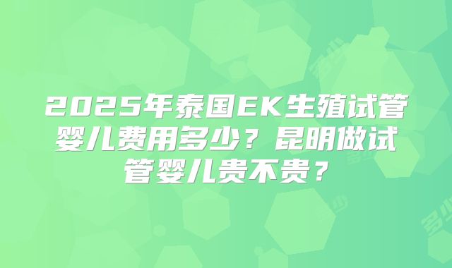 2025年泰国EK生殖试管婴儿费用多少？昆明做试管婴儿贵不贵？